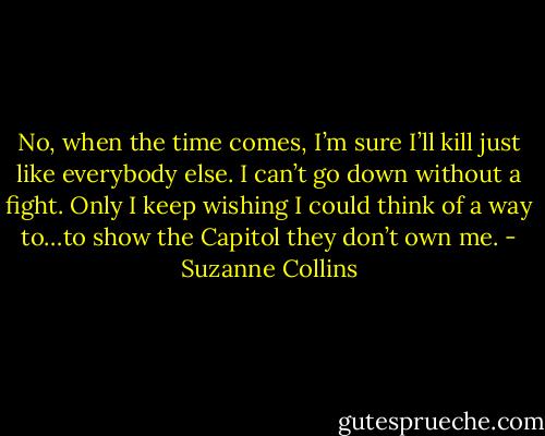 No, when the time comes, I’m sure I’ll kill just like everybody else. I can’t go down without a fight. Only I keep wishing I could think of a way to…to show the Capitol they don’t own me. - Suzanne Collins