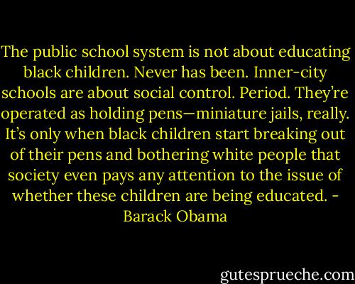 The public school system is not about educating black children. Never has been. Inner-city schools are about social control. Period. They’re operated as holding pens—miniature jails, really. It’s only when black children start breaking out of their pens and bothering white people that society even pays any attention to the issue of whether these children are being educated. - Barack Obama