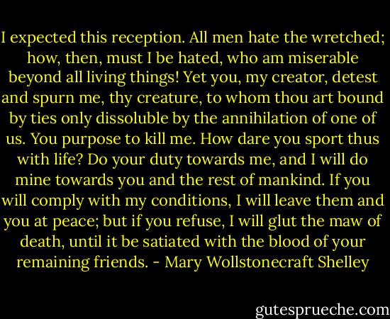 I expected this reception. All men hate the wretched; how, then, must I be hated, who am miserable beyond all living things! Yet you, my creator, detest and spurn me, thy creature, to whom thou art bound by ties only dissoluble by the annihilation of one of us. You purpose to kill me. How dare you sport thus with life? Do your duty towards me, and I will do mine towards you and the rest of mankind. If you will comply with my conditions, I will leave them and you at peace; but if you refuse, I will glut the maw of death, until it be satiated with the blood of your remaining friends. - Mary Wollstonecraft Shelley