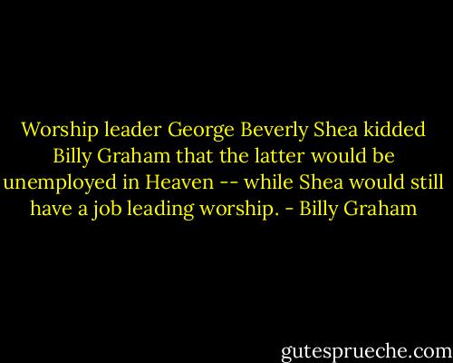 Worship leader George Beverly Shea kidded Billy Graham that the latter would be unemployed in Heaven -- while Shea would still have a job leading worship. - Billy Graham