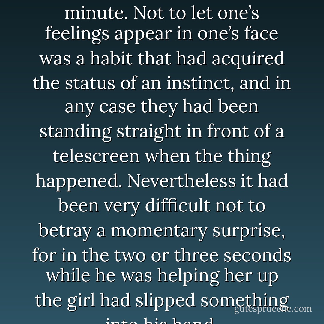 The whole incident could not have taken as much as half a minute. Not to let one’s feelings appear in one’s face was a habit that had acquired the status of an instinct, and in any case they had been standing straight in front of a telescreen when the thing happened. Nevertheless it had been very difficult not to betray a momentary surprise, for in the two or three seconds while he was helping her up the girl had slipped something into his hand. - George Orwell