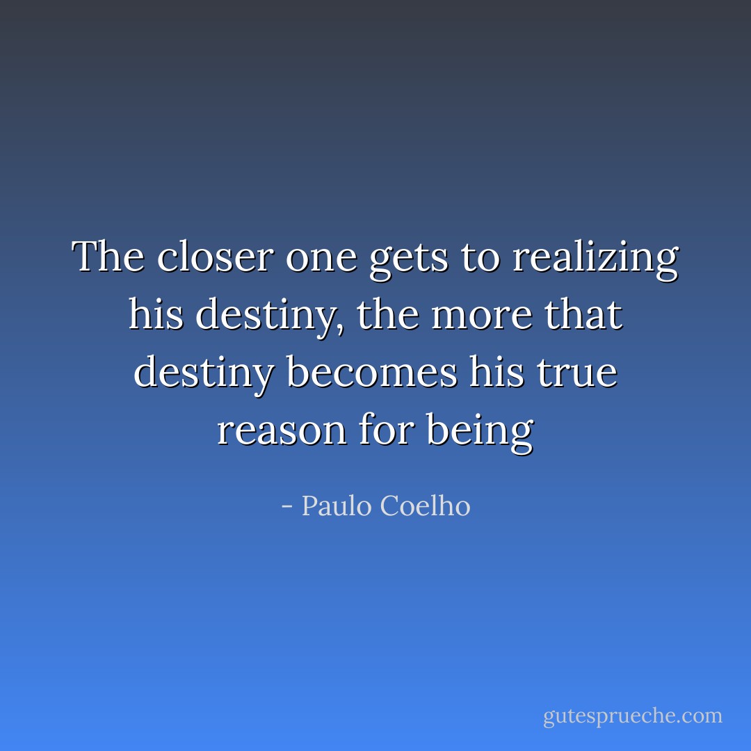The closer one gets to realizing his destiny, the more that destiny becomes his true reason for being - Paulo Coelho