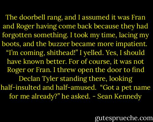 The doorbell rang, and I assumed it was Fran and Roger having come back because they had forgotten something. I took my time, lacing my boots, and the buzzer became more impatient.<br /><br />“I’m coming, shithead!” I yelled. Yes, I should have known better. For of course, it was not Roger or Fran. I threw open the door to find Declan Tyler standing there, looking half-insulted and half-amused.<br /><br />“Got a pet name for me already?” he asked. - Sean Kennedy