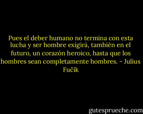Pues el deber humano no termina con esta lucha y ser hombre exigirá, también en el futuro, un corazón heroico, hasta que los hombres sean completamente hombres. - Julius Fučík