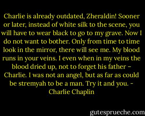 Charlie is already outdated, Zheraldin! Sooner or later, instead of white silk to the scene, you will have to wear black to go to my grave. Now I do not want to bother. Only from time to time look in the mirror, there will see me. My blood runs in your veins. I even when in my veins the blood dried up, not to forget his father – Charlie. I was not an angel, but as far as could be stremyah to be a man. Try it and you. - Charlie Chaplin