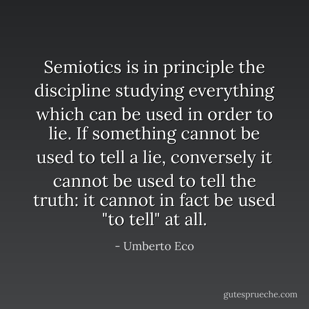 Semiotics is in principle the discipline studying everything which can be used in order to lie. If something cannot be used to tell a lie, conversely it cannot be used to tell the truth: it cannot in fact be used "to tell" at all. - Umberto Eco