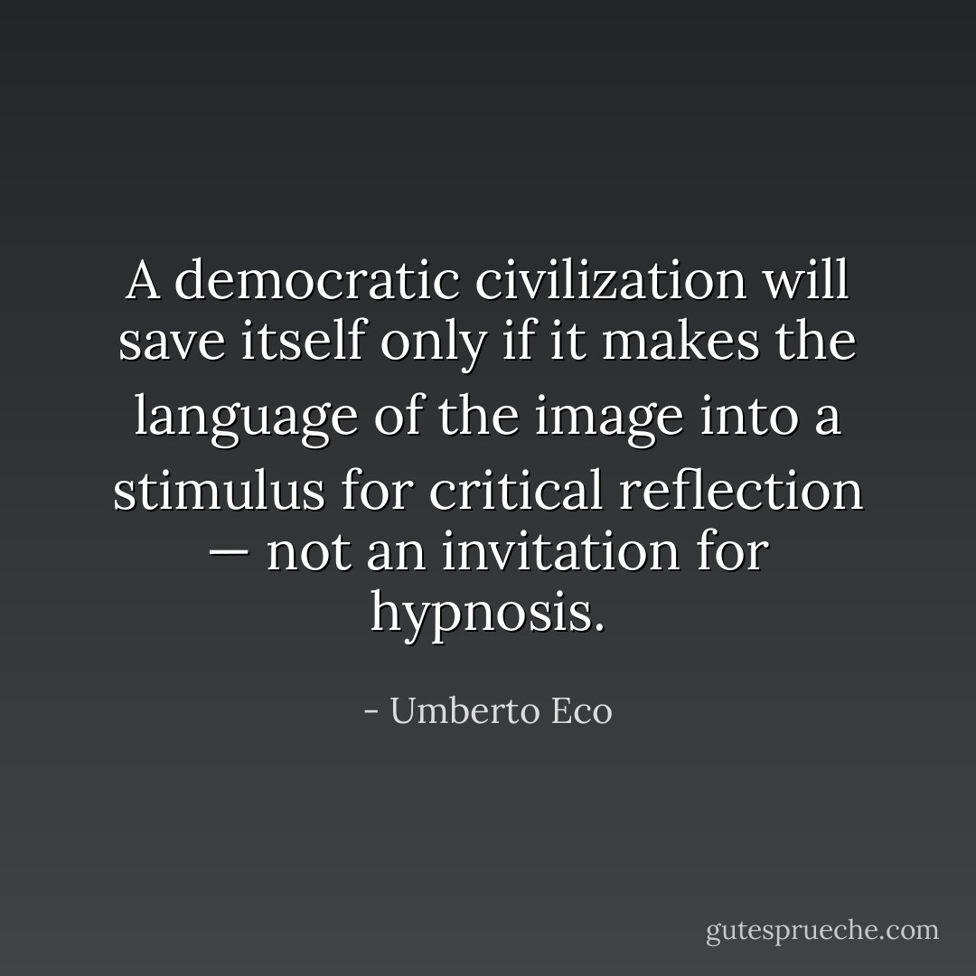 A democratic civilization will save itself only if it makes the language of the image into a stimulus for critical reflection — not an invitation for hypnosis. - Umberto Eco