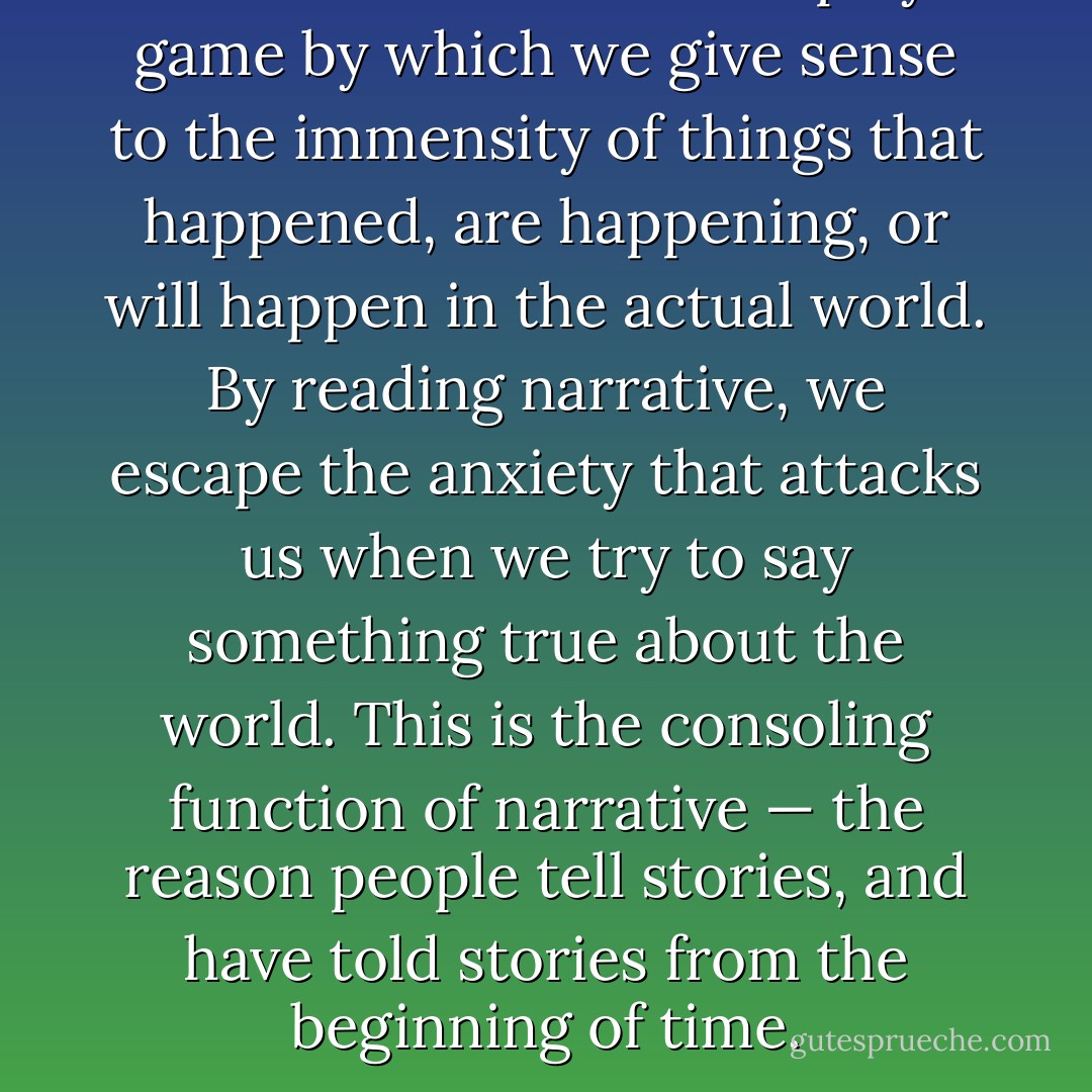 To read fiction means to play a game by which we give sense to the immensity of things that happened, are happening, or will happen in the actual world. By reading narrative, we escape the anxiety that attacks us when we try to say something true about the world. This is the consoling function of narrative — the reason people tell stories, and have told stories from the beginning of time. - Umberto Eco