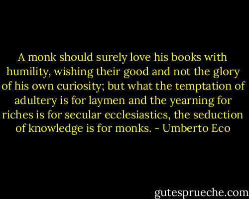 A monk should surely love his books with humility, wishing their good and not the glory of his own curiosity; but what the temptation of adultery is for laymen and the yearning for riches is for secular ecclesiastics, the seduction of knowledge is for monks. - Umberto Eco