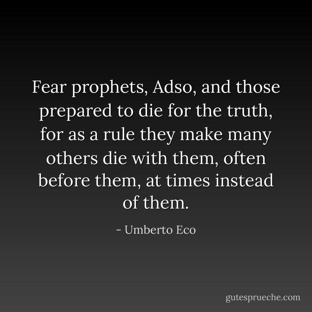 Fear prophets, Adso, and those prepared to die for the truth, for as a rule they make many others die with them, often before them, at times instead of them. - Umberto Eco