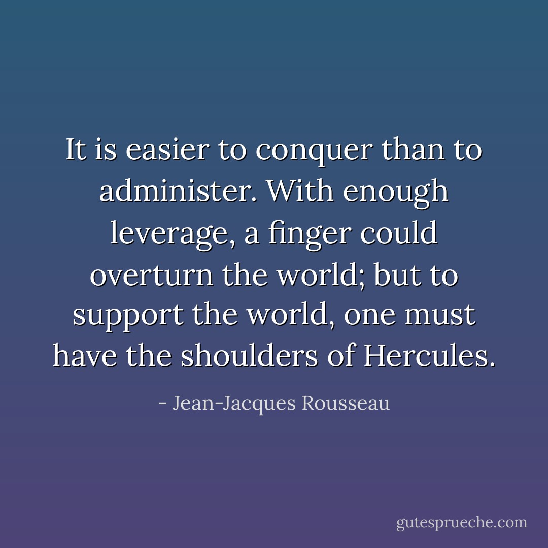 It is easier to conquer than to administer. With enough leverage, a finger could overturn the world; but to support the world, one must have the shoulders of Hercules. - Jean-Jacques Rousseau