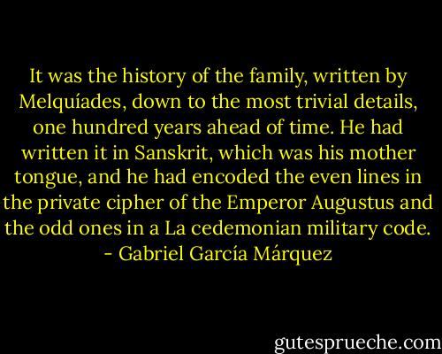 It was the history of the family, written by Melquíades, down to the most trivial details, one hundred years ahead of time. He had written it in Sanskrit, which was his mother tongue, and he had encoded the even lines in the private cipher of the Emperor Augustus and the odd ones in a La cedemonian military code. - Gabriel García Márquez