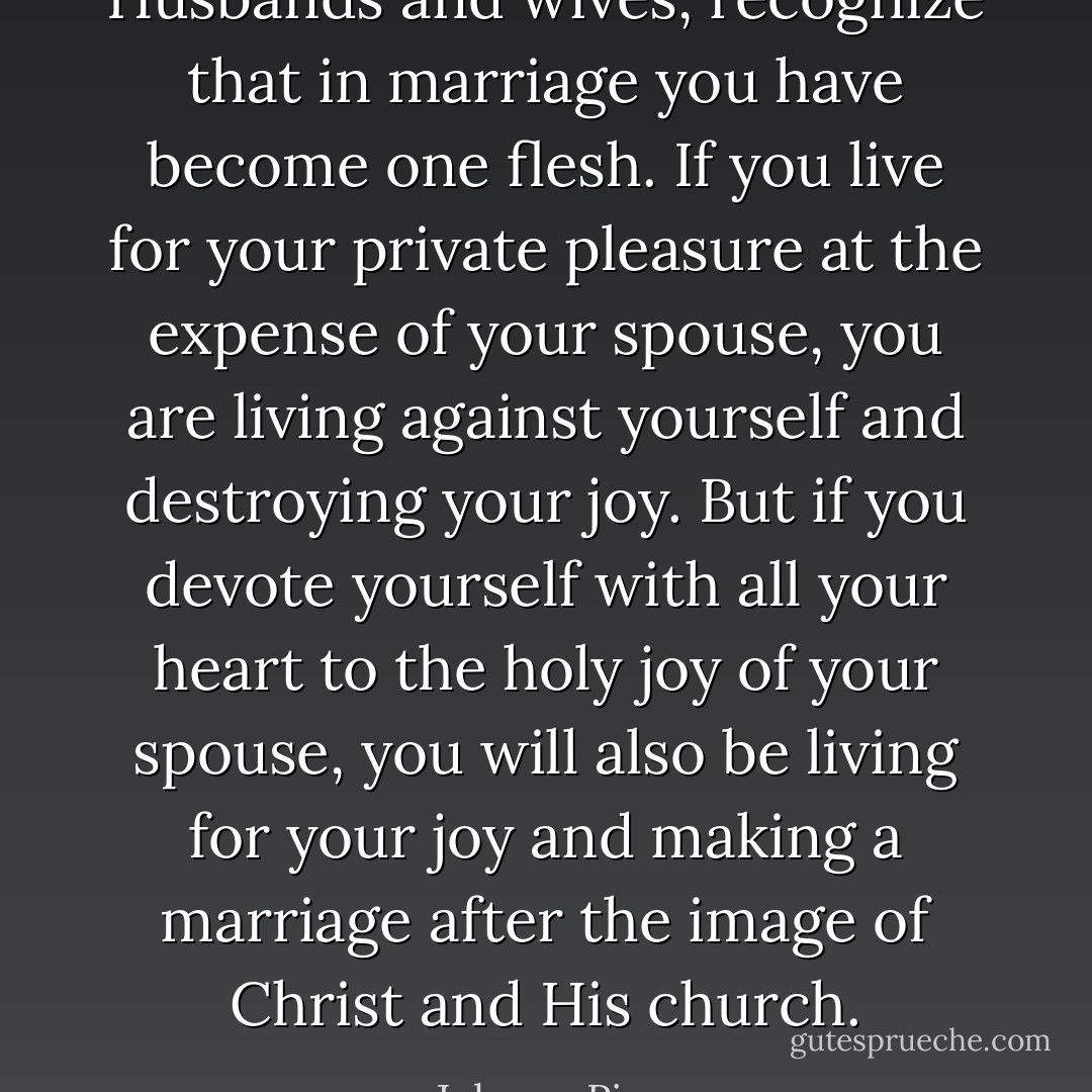 Husbands and wives, recognize that in marriage you have become one flesh. If you live for your private pleasure at the expense of your spouse, you are living against yourself and destroying your joy. But if you devote yourself with all your heart to the holy joy of your spouse, you will also be living for your joy and making a marriage after the image of Christ and His church. - John      Piper