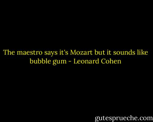The maestro says it's Mozart but it sounds like bubble gum - Leonard Cohen