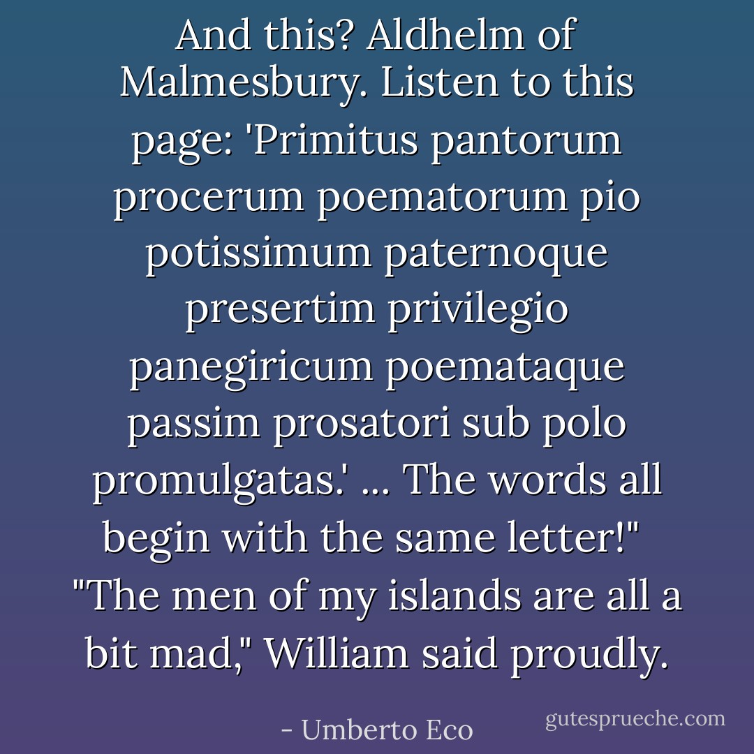 And this? Aldhelm of Malmesbury. Listen to this page: 'Primitus pantorum procerum poematorum pio potissimum paternoque presertim privilegio panegiricum poemataque passim prosatori sub polo promulgatas.' ... The words all begin with the same letter!"<br /><br />"The men of my islands are all a bit mad," William said proudly. - Umberto Eco