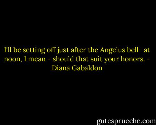 I'll be setting off just after the Angelus bell- at noon, I mean - should that suit your honors. - Diana Gabaldon