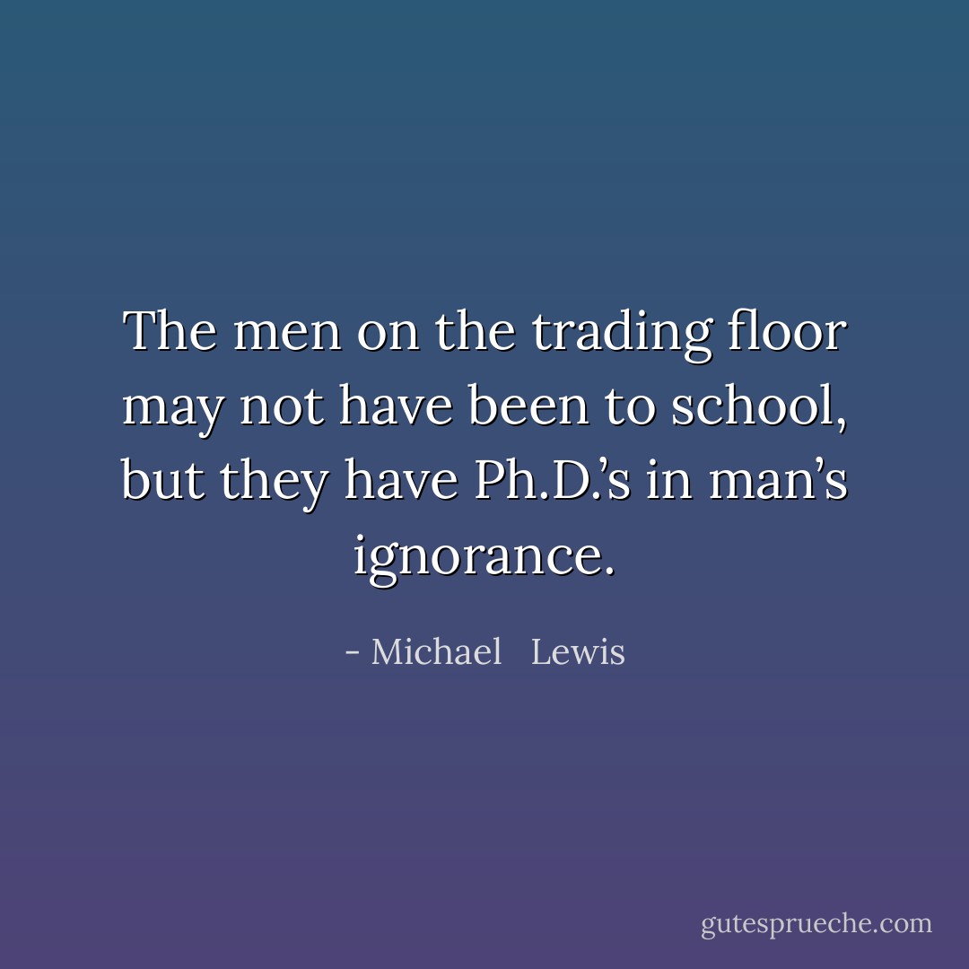 The men on the trading floor may not have been to school, but they have Ph.D.’s in man’s ignorance. - Michael   Lewis