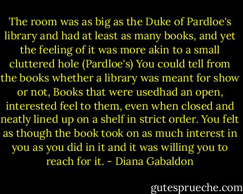 The room was as big as the Duke of Pardloe's library and had at least as many books, and yet the feeling of it was more akin to a small cluttered hole (Pardloe's)<br />You could tell from the books whether a library was meant for show or not, Books that were usedhad an open, interested feel to them, even when closed and neatly lined up on a shelf in strict order. You felt as though the book took on as much interest in you as you did in it and it was willing you to reach for it. - Diana Gabaldon