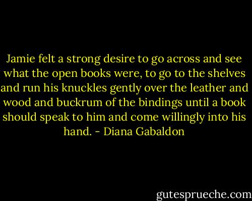 Jamie felt a strong desire to go across and see what the open books were, to go to the shelves and run his knuckles gently over the leather and wood and buckrum of the bindings until a book should speak to him and come willingly into his hand. - Diana Gabaldon