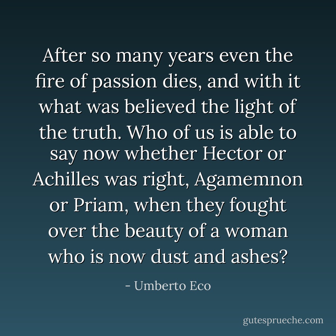 After so many years even the fire of passion dies, and with it what was believed the light of the truth. Who of us is able to say now whether Hector or Achilles was right, Agamemnon or Priam, when they fought over the beauty of a woman who is now dust and ashes? - Umberto Eco