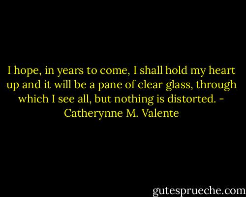 I hope, in years to come, I shall hold my heart up and it will be a pane of clear glass, through which I see all, but nothing is distorted. - Catherynne M. Valente