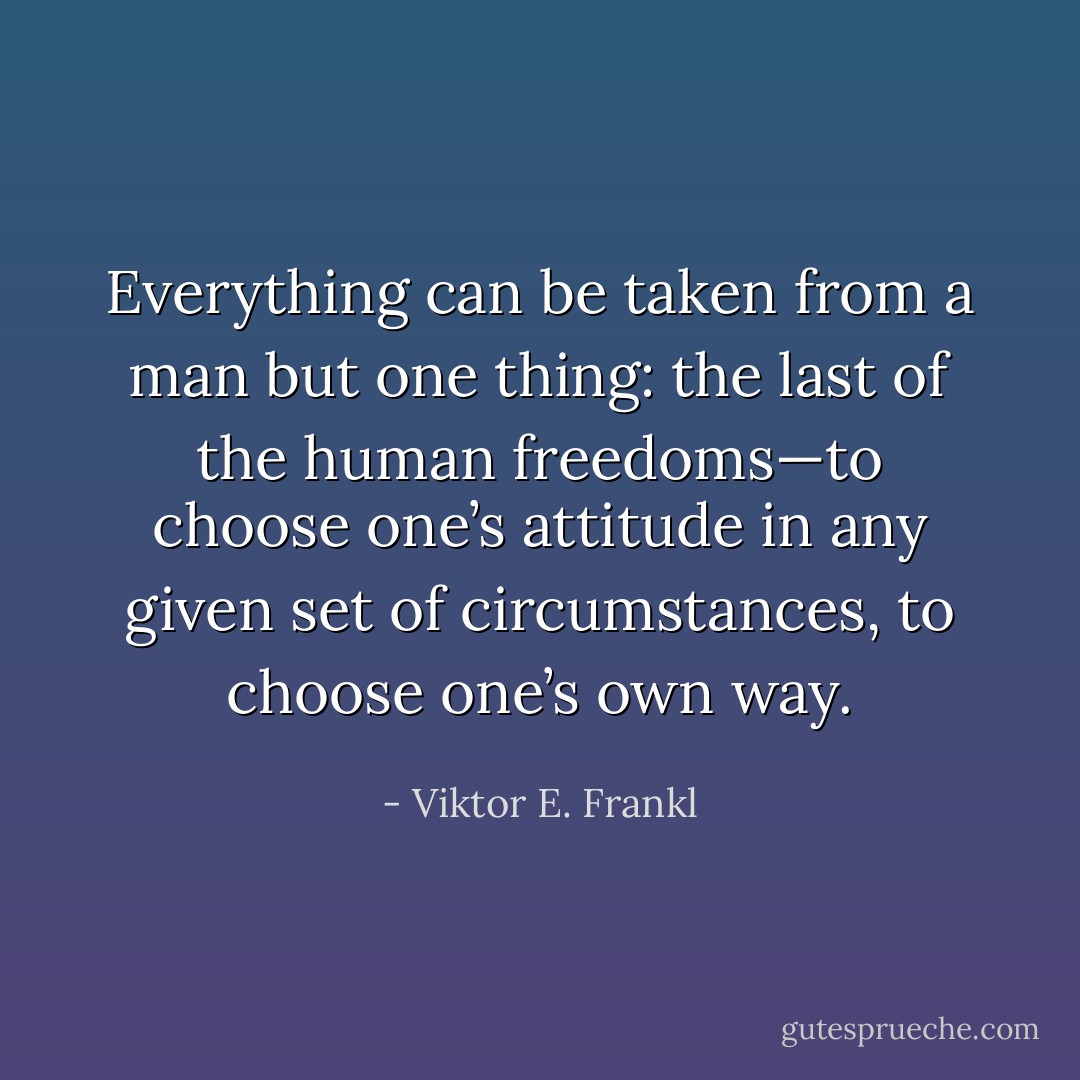 Everything can be taken from a man but one thing: the last of the human freedoms—to choose one’s attitude in any given set of circumstances, to choose one’s own way. - Viktor E. Frankl