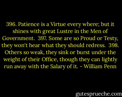 396. Patience is a Virtue every where; but it shines with great Lustre in the Men of Government.<br /><br />397. Some are so Proud or Testy, they won't hear what they should redress.<br /><br />398. Others so weak, they sink or burst under the weight of their Office, though they can lightly run away with the Salary of it. - William Penn