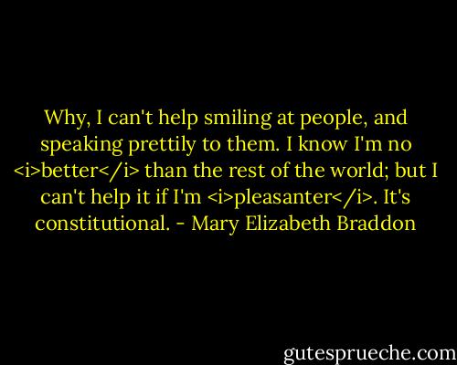 Why, I can't help smiling at people, and speaking prettily to them. I know I'm no <i>better</i> than the rest of the world; but I can't help it if I'm <i>pleasanter</i>. It's constitutional. - Mary Elizabeth Braddon