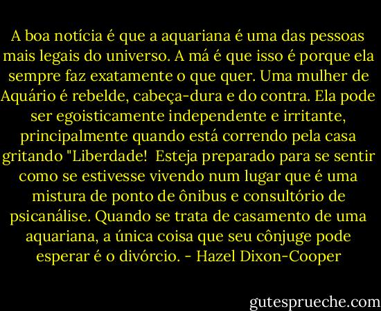 A boa notícia é que a aquariana é uma das pessoas mais legais do universo. A má é que isso é porque ela sempre faz exatamente o que quer. Uma mulher de Aquário é rebelde, cabeça-dura e do contra. Ela pode ser egoisticamente independente e irritante, principalmente quando está correndo pela casa gritando "Liberdade! <br />Esteja preparado para se sentir como se estivesse vivendo num lugar que é uma mistura de ponto de ônibus e consultório de psicanálise. Quando se trata de casamento de uma aquariana, a única coisa que seu cônjuge pode esperar é o divórcio. - Hazel Dixon-Cooper