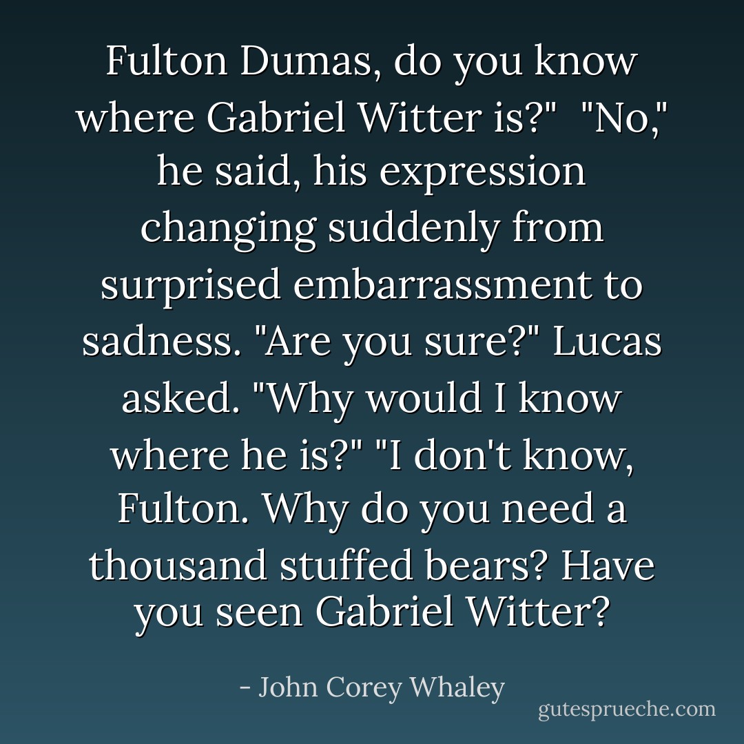 Fulton Dumas, do you know where Gabriel Witter is?" <br />"No," he said, his expression changing suddenly from surprised embarrassment to sadness.<br />"Are you sure?" Lucas asked.<br />"Why would I know where he is?"<br />"I don't know, Fulton. Why do you need a thousand stuffed bears? Have you seen Gabriel Witter? - John Corey Whaley