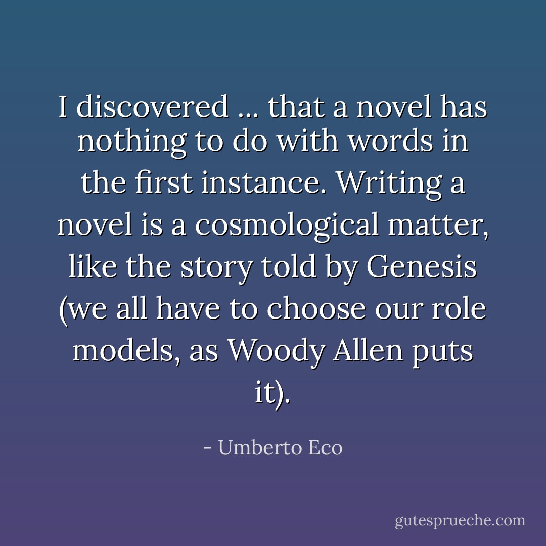 I discovered ... that a novel has nothing to do with words in the first instance. Writing a novel is a cosmological matter, like the story told by Genesis (we all have to choose our role models, as Woody Allen puts it). - Umberto Eco