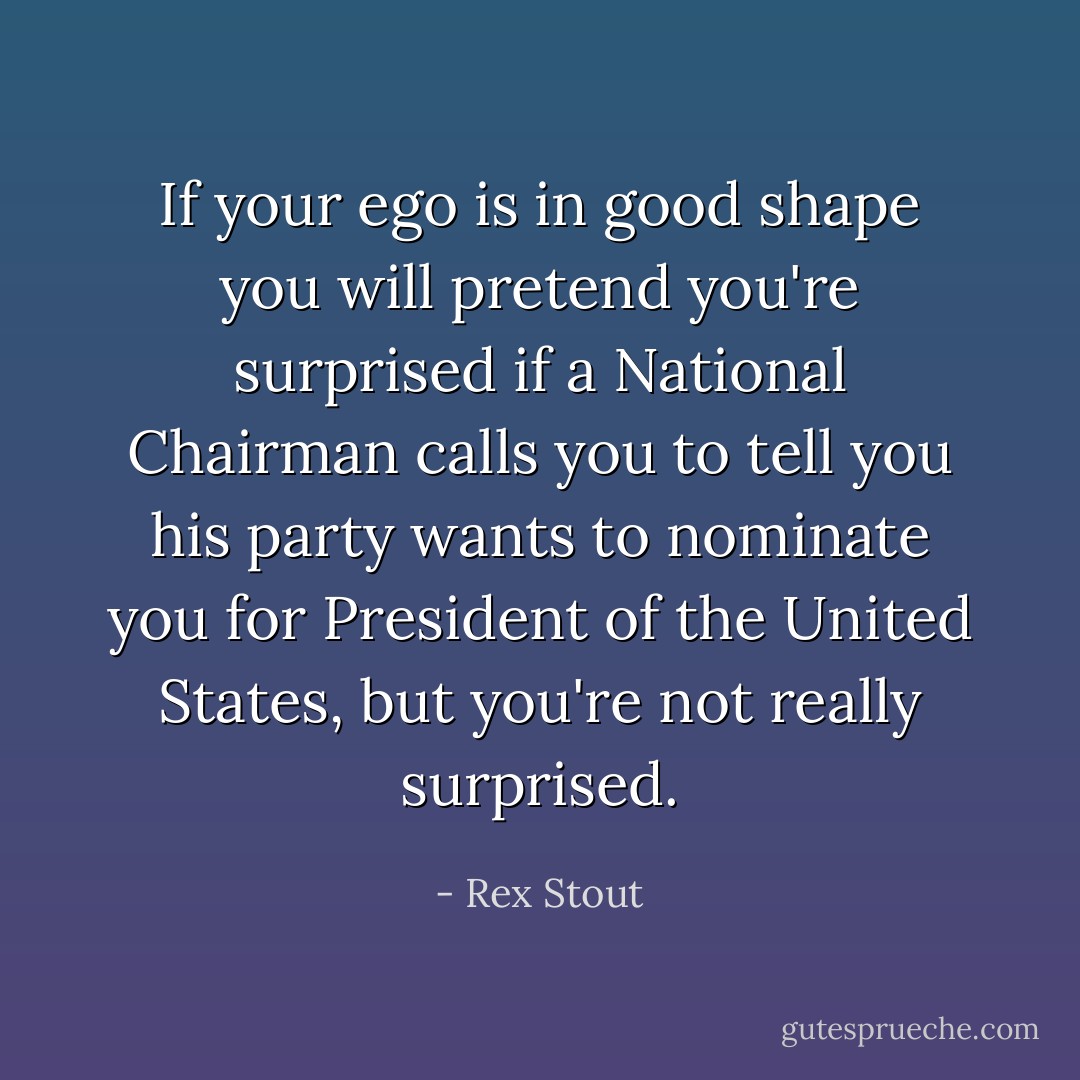 If your ego is in good shape you will pretend you're surprised if a National Chairman calls you to tell you his party wants to nominate you for President of the United States, but you're not really surprised. - Rex Stout