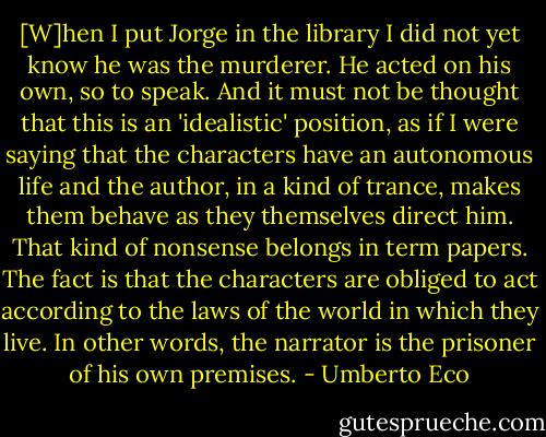 [W]hen I put Jorge in the library I did not yet know he was the murderer. He acted on his own, so to speak. And it must not be thought that this is an 'idealistic' position, as if I were saying that the characters have an autonomous life and the author, in a kind of trance, makes them behave as they themselves direct him. That kind of nonsense belongs in term papers. The fact is that the characters are obliged to act according to the laws of the world in which they live. In other words, the narrator is the prisoner of his own premises. - Umberto Eco
