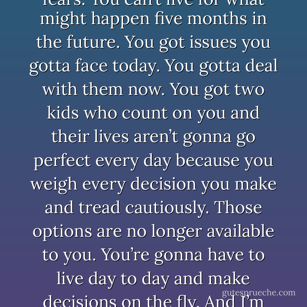 Mara,” his arms gave me a squeeze, “baby, you’ve got to live in the now. Not in your head. Not controlled by your fears. You can’t live for what might happen five months in the future. You got issues you gotta face today. You gotta deal with them now. You got two kids who count on you and their lives aren’t gonna go perfect every day because you weigh every decision you make and tread cautiously. Those options are no longer available to you. You’re gonna have to live day to day and make decisions on the fly. And I’m tellin’ you I’m here to help. You need it and they need it. Are you honestly gonna say no? - Kristen Ashley