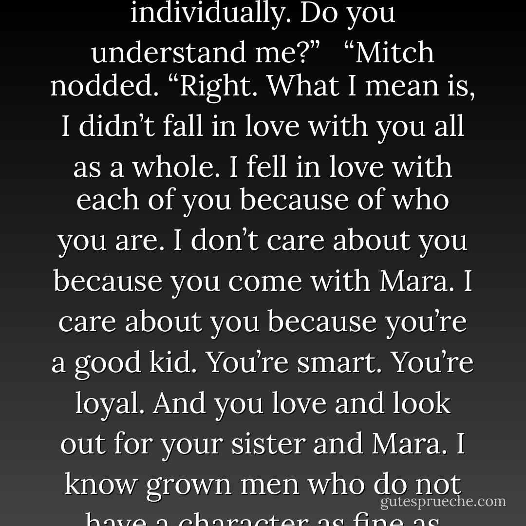 The man who gets Mara gets you and Billie. I’m that man. What you gotta get is, while fallin’ in love with Mara, I fell in love with you and your sister. Straight up, Bud, no lie. The feelings I feel for Mara are hers, the feelings I feel for Billie are hers and the feelings I feel for you are yours. You all have my love, not collectively, individually. Do you understand me?” <br /><br />“Mitch nodded. “Right. What I mean is, I didn’t fall in love with you all as a whole. I fell in love with each of you because of who you are. I don’t care about you because you come with Mara. I care about you because you’re a good kid. You’re smart. You’re loyal. And you love and look out for your sister and Mara. I know grown men who do not have a character as fine as yours. Those are the reasons I love you. There are different reasons I love Billie. And there are different reasons I love Mara. Today, what we had together was good. But the feelings I feel for you aren’t feelings I have to have in order to have Mara. They’re feelings you earned. Now, you with me? - Kristen Ashley