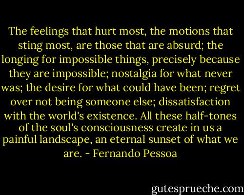 The feelings that hurt most, the motions that sting most, are those that are absurd; the longing for impossible things, precisely because they are impossible; nostalgia for what never was; the desire for what could have been; regret over not being someone else; dissatisfaction with the world's existence. All these half-tones of the soul's consciousness create in us a painful landscape, an eternal sunset of what we are. - Fernando Pessoa