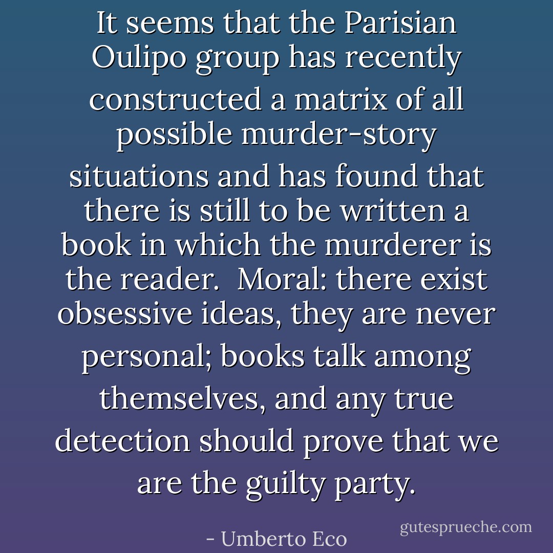 It seems that the Parisian Oulipo group has recently constructed a matrix of all possible murder-story situations and has found that there is still to be written a book in which the murderer is the reader.<br /><br />Moral: there exist obsessive ideas, they are never personal; books talk among themselves, and any true detection should prove that we are the guilty party. - Umberto Eco