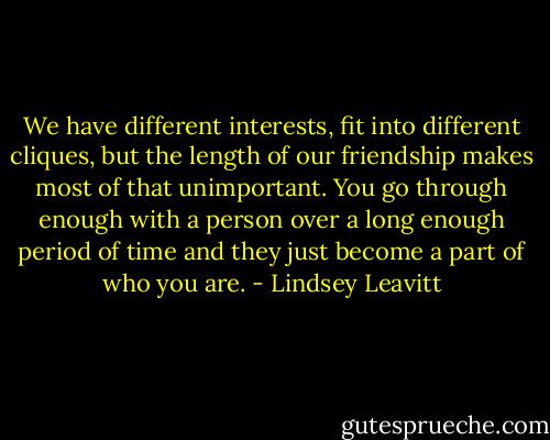 We have different interests,<br />fit into different cliques, but the length of our friendship makes<br />most of that unimportant. You go through enough with a person<br />over a long enough period of time and they just become a part of<br />who you are. - Lindsey Leavitt