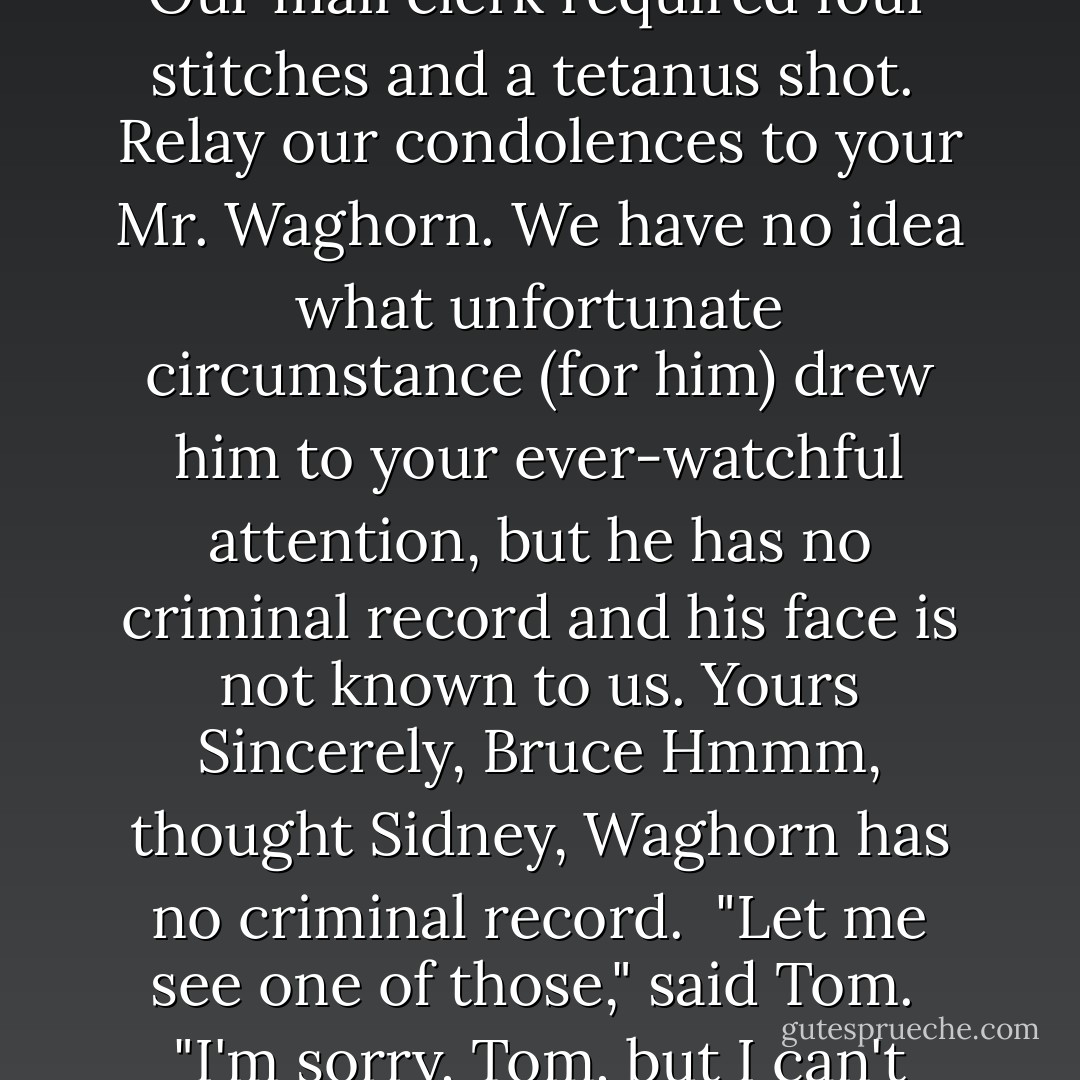 Dear Mr. Weston,<br /> Hello again. We were beginning to wonder what had happened to you. I guess things have been pretty quiet since the Salvation Army tried to take over the world.<br /> We are sorry, but after much deliberation we have elected not to assign any men to Protect Trillium Air Base. We feel that the Forces can protect themselves, and if they can't, who is going to protect the country?<br /> Also, thank you for sending us that shard of broken glass with the fingerprint on it. It was yours. Our mail clerk required four stitches and a tetanus shot.<br /> Relay our condolences to your Mr. Waghorn. We have no idea what unfortunate circumstance (for him) drew him to your ever-watchful attention, but he has no criminal record and his face is not known to us. Yours Sincerely,<br />Bruce Hmmm, thought Sidney, Waghorn has no criminal record.<br /> "Let me see one of those," said Tom.<br /> "I'm sorry, Tom, but I can't show you the letters."<br /> Tom muttered something about a lack of trust. He was extremely alarmed at the intensity of Sidney's expression. As Sidney himself would have put it, the investigation was progressing. That meant trouble. There was always trouble when his brother got to the letter-writing stage. Tom would have to stay on his toes.<br /> Sidney opened the last letter. Dear Mr. Weston,<br /> Please stop bothering us. Cordially yours,<br />The Ontario Provincial Police. - Gordon Korman