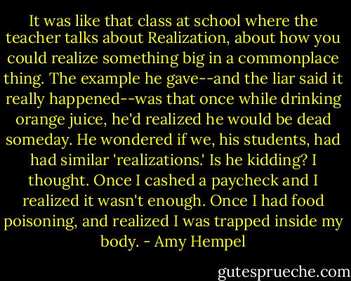 It was like that class at school where the teacher talks about Realization, about how you could realize something big in a commonplace thing. The example he gave--and the liar said it really happened--was that once while drinking orange juice, he'd realized he would be dead someday. He wondered if we, his students, had had similar 'realizations.'<br />Is he kidding? I thought.<br />Once I cashed a paycheck and I realized it wasn't enough.<br />Once I had food poisoning, and realized I was trapped inside my body. - Amy Hempel