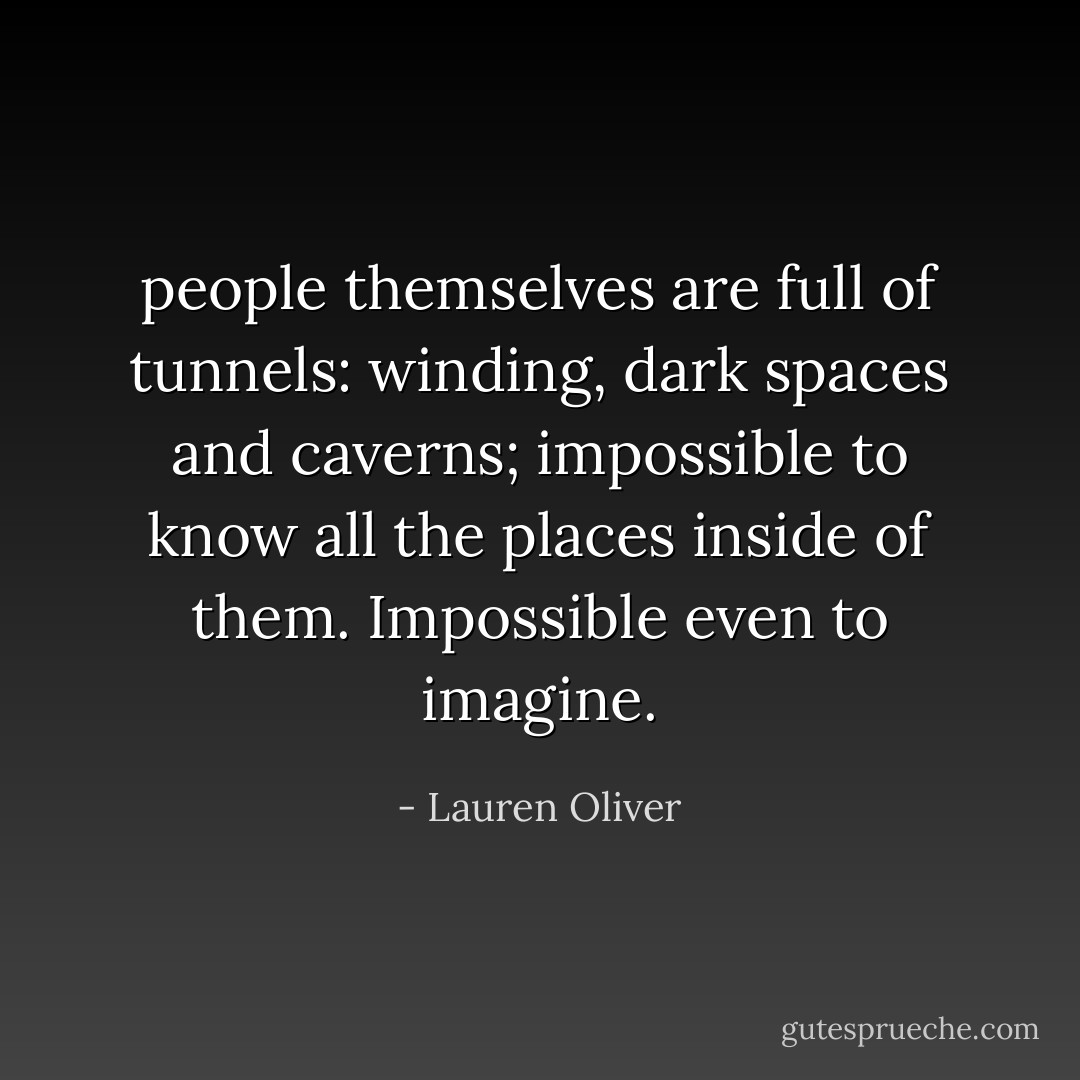 people themselves are full of tunnels: winding, dark spaces and caverns; impossible to know all the places inside of them. Impossible even to imagine. - Lauren Oliver