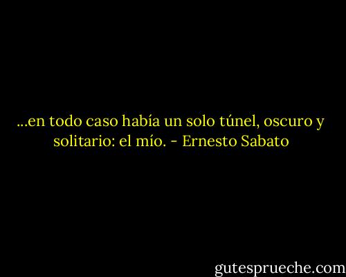 ...en todo caso había un solo túnel, oscuro y solitario: el mío. - Ernesto Sabato