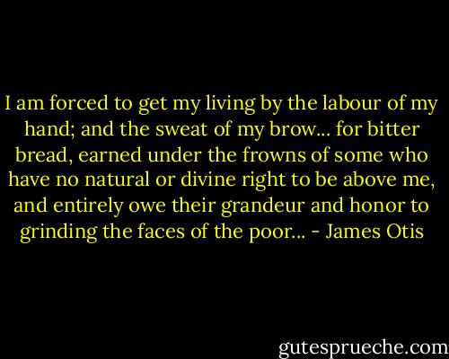 I am forced to get my living by the labour of my hand; and the sweat of my brow... for bitter bread, earned under the frowns of some who have no natural or divine right to be above me, and entirely owe their grandeur and honor to grinding the faces of the poor... - James Otis