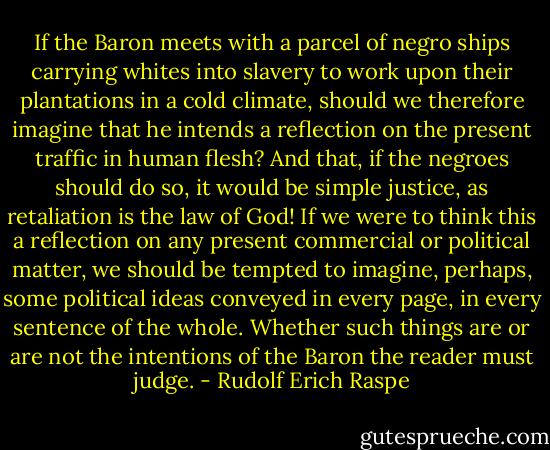 If the Baron meets with a parcel of negro ships carrying whites into slavery to work upon their plantations in a cold climate, should we therefore imagine that he intends a reflection on the present traffic in human flesh? And that, if the negroes should do so, it would be simple justice, as retaliation is the law of God! If we were to think this a reflection on any present commercial or political matter, we should be tempted to imagine, perhaps, some political ideas conveyed in every page, in every sentence of the whole. Whether such things are or are not the intentions of the Baron the reader must judge. - Rudolf Erich Raspe