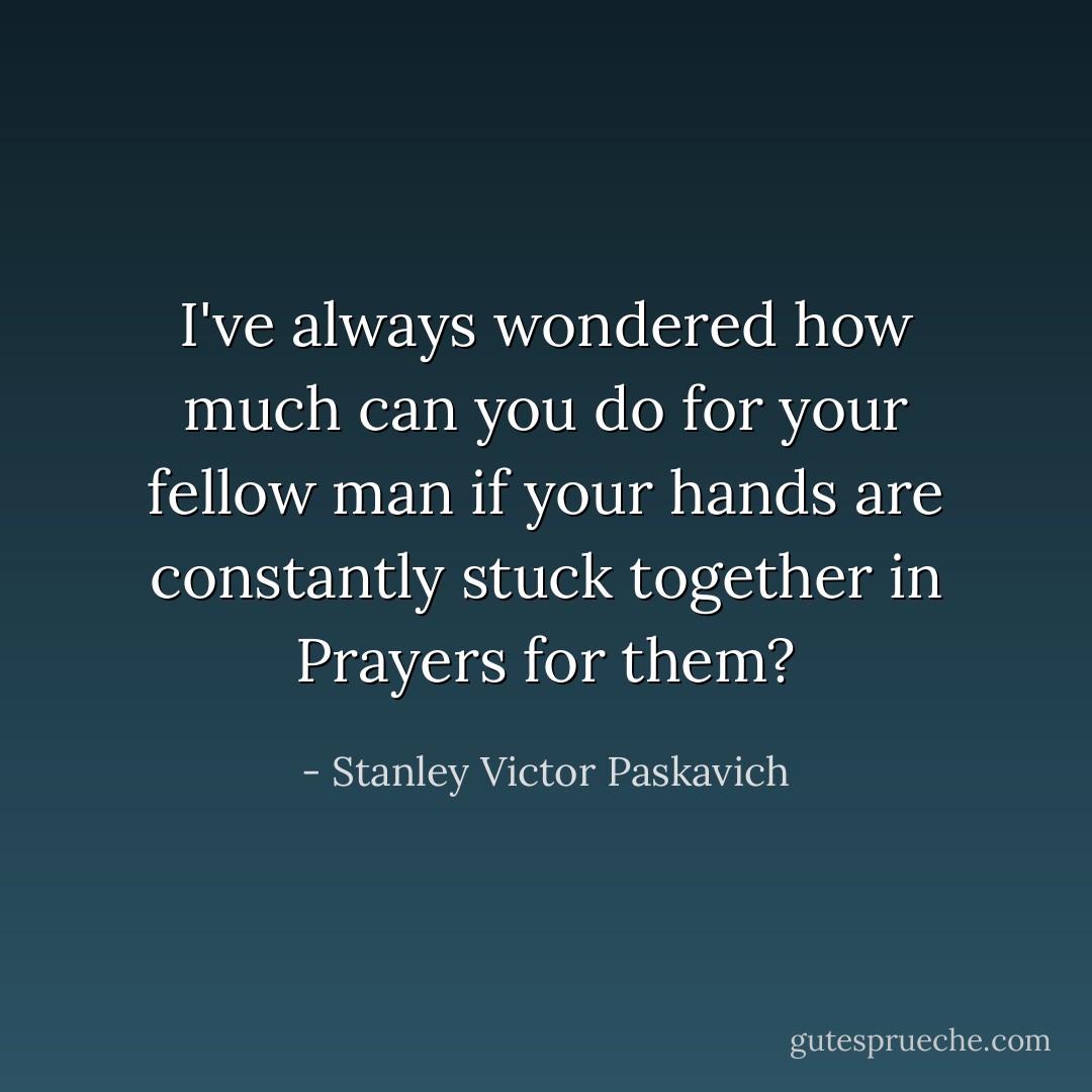 I've always wondered how much can you do for your fellow man if your hands are constantly stuck together in Prayers for them? - Stanley Victor Paskavich