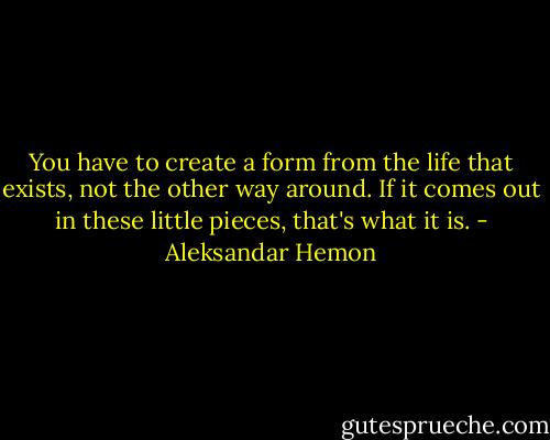 You have to create a form from the life that exists, not the other way around. If it comes out in these little pieces, that's what it is. - Aleksandar Hemon