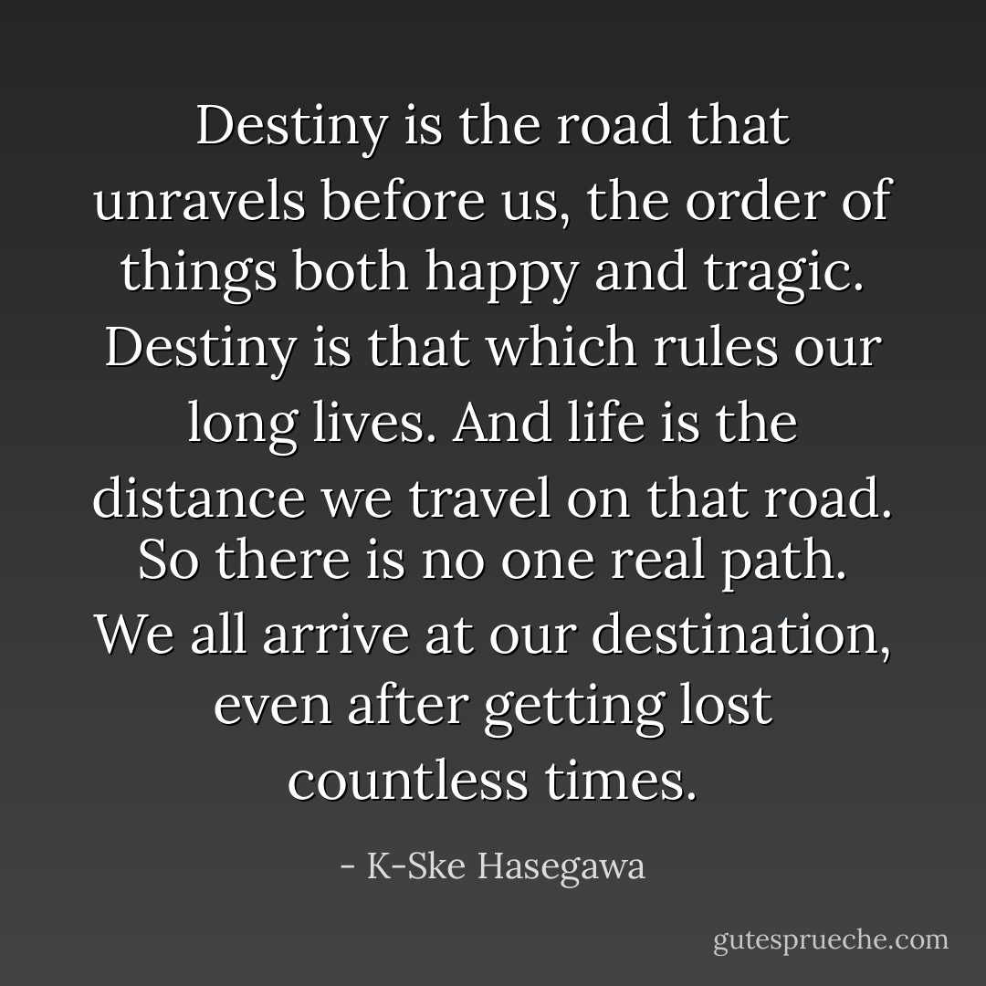 Destiny is the road that unravels before us, the order of things both happy and tragic. Destiny is that which rules our long lives. And life is the distance we travel on that road. So there is no one real path. We all arrive at our destination, even after getting lost countless times. - K-Ske Hasegawa