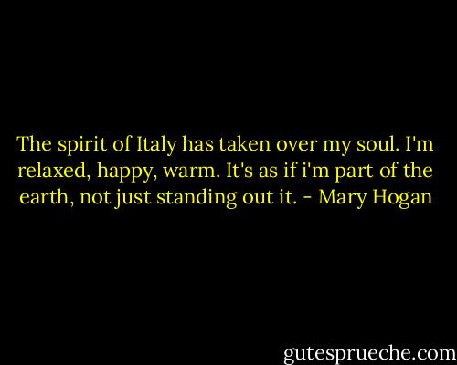 The spirit of Italy has taken over my soul. I'm relaxed, happy, warm. It's as if i'm part of the earth, not just standing out it. - Mary Hogan