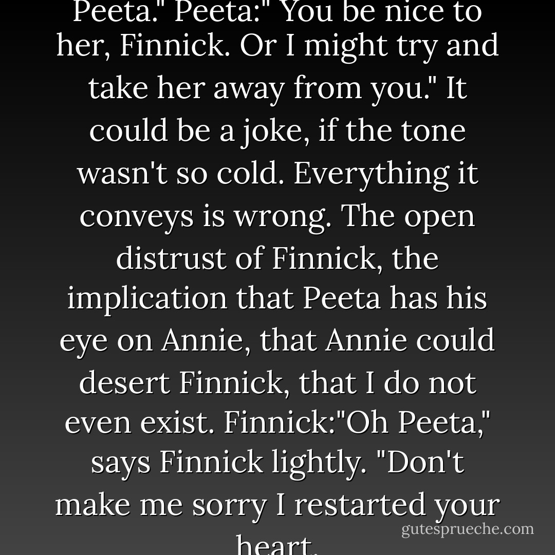 Finnick:" Good to see you, Peeta."<br />Peeta:" You be nice to her, Finnick. Or I might try and take her away from you." It could be a joke, if the tone wasn't so cold. Everything it conveys is wrong. The open distrust of Finnick, the implication that Peeta has his eye on Annie, that Annie could desert Finnick, that I do not even exist.<br />Finnick:"Oh Peeta," says Finnick lightly. "Don't make me sorry I restarted your heart. - Suzanne Collins