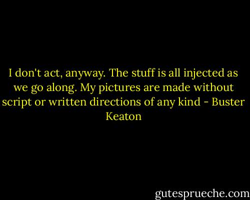 I don't act, anyway. The stuff is all injected as we go along. My pictures are made without script or written directions of any kind - Buster Keaton